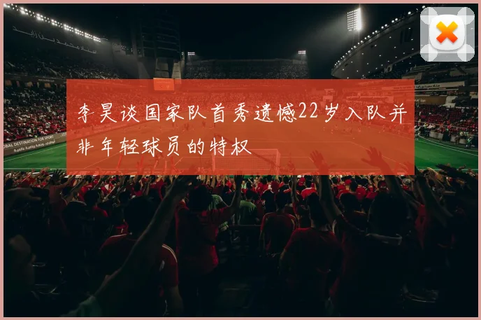 李昊谈国家队首秀遗憾22岁入队并非年轻球员的特权
