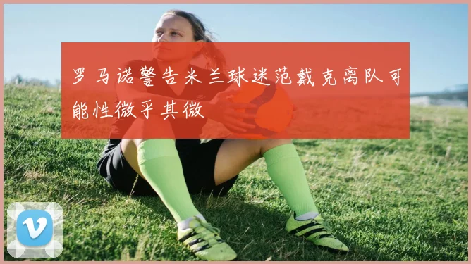 罗马诺警告米兰球迷范戴克离队可能性微乎其微