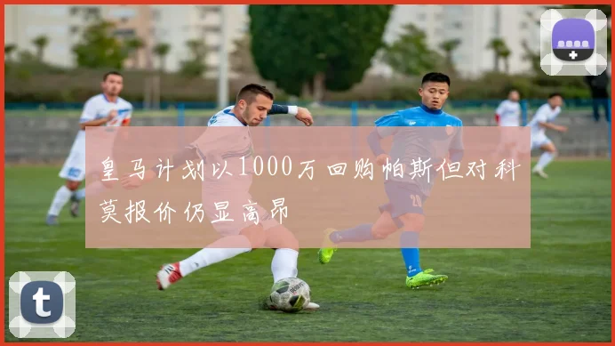 皇马计划以1000万回购帕斯但对科莫报价仍显高昂