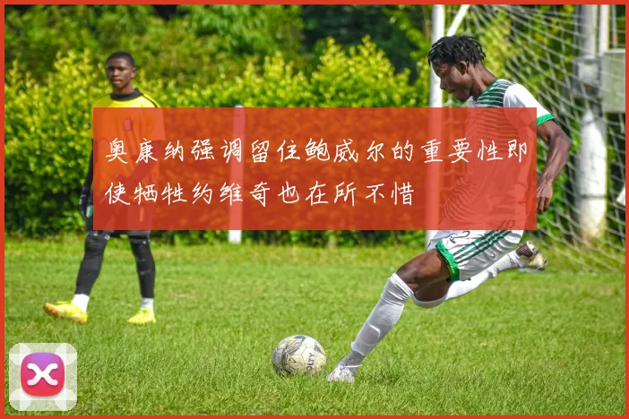 奥康纳强调留住鲍威尔的重要性即使牺牲约维奇也在所不惜