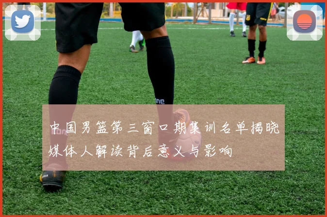 中国男篮第三窗口期集训名单揭晓媒体人解读背后意义与影响