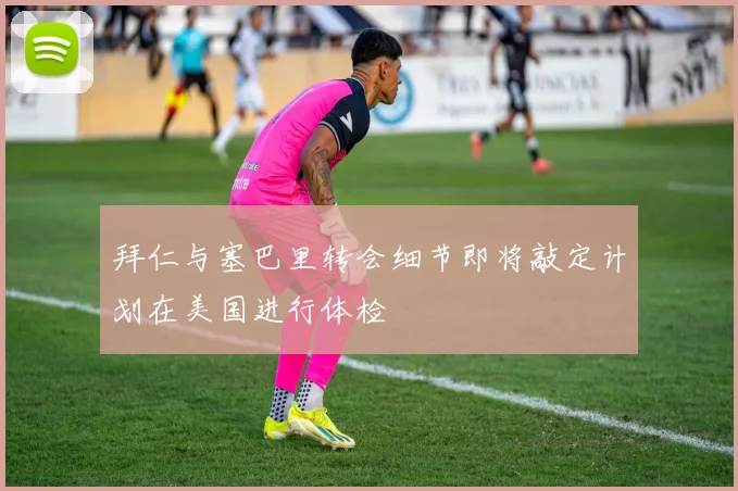 拜仁与塞巴里转会细节即将敲定计划在美国进行体检