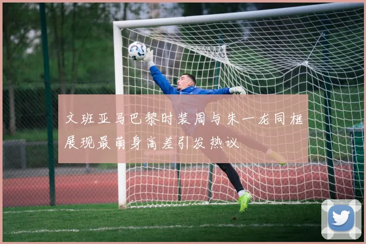 文班亚马巴黎时装周与朱一龙同框展现最萌身高差引发热议