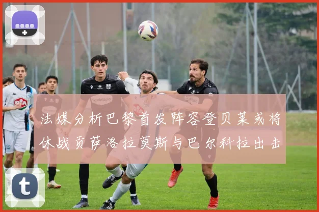 法媒分析巴黎首发阵容登贝莱或将休战贡萨洛拉莫斯与巴尔科拉出击