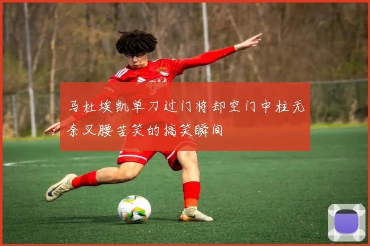 马杜埃凯单刀过门将却空门中柱无奈叉腰苦笑的搞笑瞬间