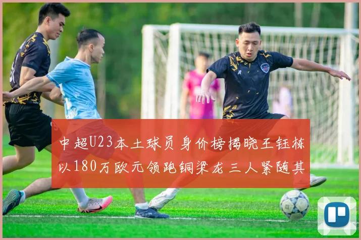 中超U23本土球员身价榜揭晓王钰栋以180万欧元领跑铜梁龙三人紧随其后