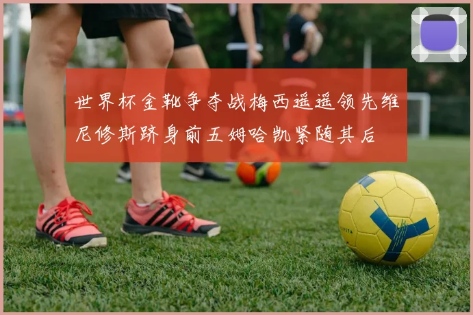 世界杯金靴争夺战梅西遥遥领先维尼修斯跻身前五姆哈凯紧随其后