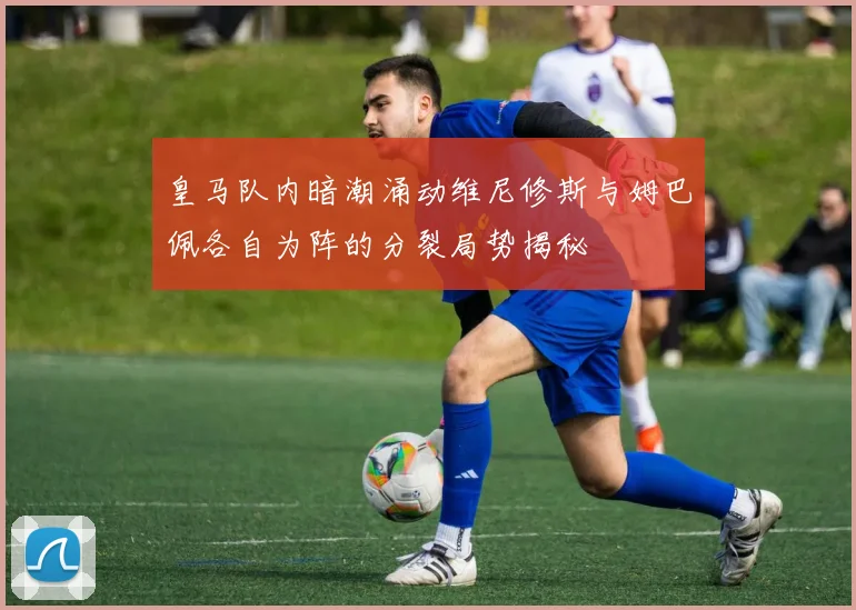皇马队内暗潮涌动维尼修斯与姆巴佩各自为阵的分裂局势揭秘